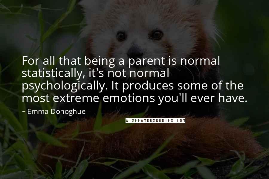 Emma Donoghue Quotes: For all that being a parent is normal statistically, it's not normal psychologically. It produces some of the most extreme emotions you'll ever have.