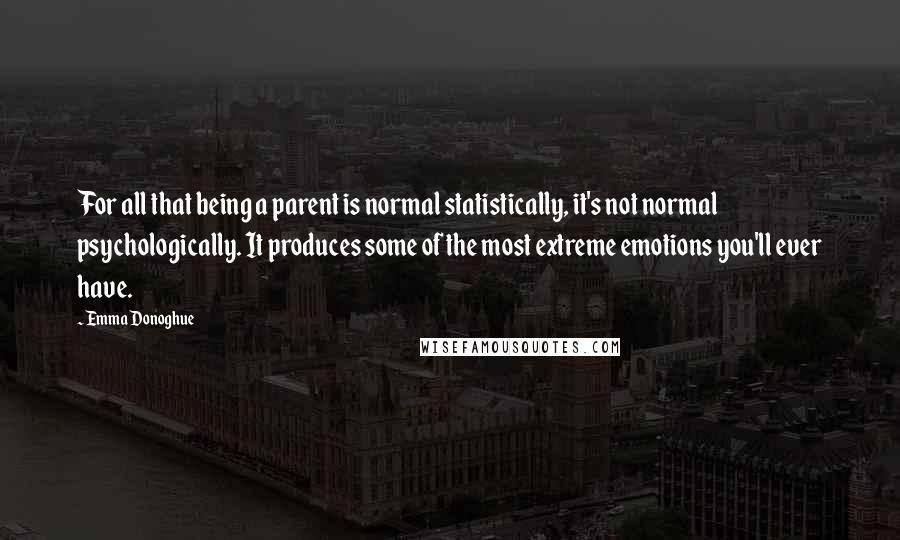 Emma Donoghue Quotes: For all that being a parent is normal statistically, it's not normal psychologically. It produces some of the most extreme emotions you'll ever have.