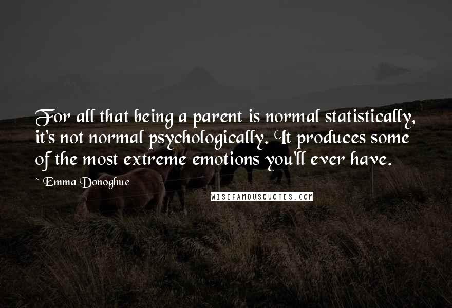 Emma Donoghue Quotes: For all that being a parent is normal statistically, it's not normal psychologically. It produces some of the most extreme emotions you'll ever have.