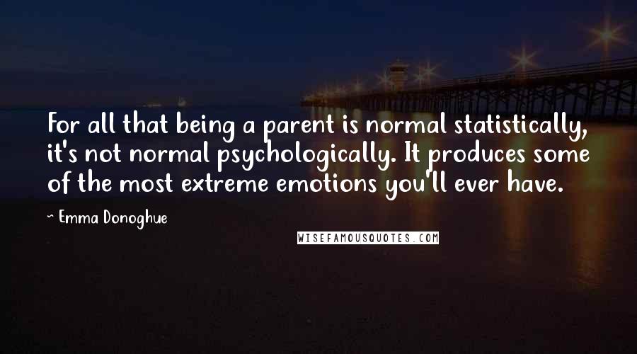 Emma Donoghue Quotes: For all that being a parent is normal statistically, it's not normal psychologically. It produces some of the most extreme emotions you'll ever have.