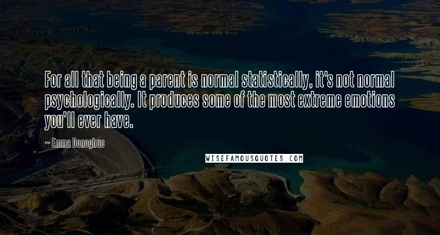 Emma Donoghue Quotes: For all that being a parent is normal statistically, it's not normal psychologically. It produces some of the most extreme emotions you'll ever have.