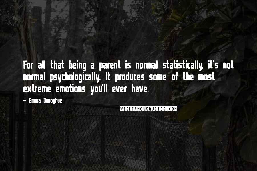 Emma Donoghue Quotes: For all that being a parent is normal statistically, it's not normal psychologically. It produces some of the most extreme emotions you'll ever have.