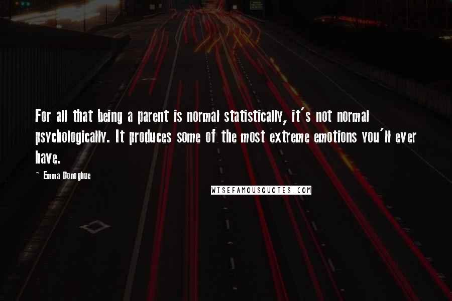 Emma Donoghue Quotes: For all that being a parent is normal statistically, it's not normal psychologically. It produces some of the most extreme emotions you'll ever have.