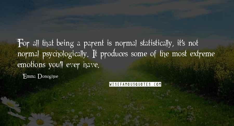 Emma Donoghue Quotes: For all that being a parent is normal statistically, it's not normal psychologically. It produces some of the most extreme emotions you'll ever have.