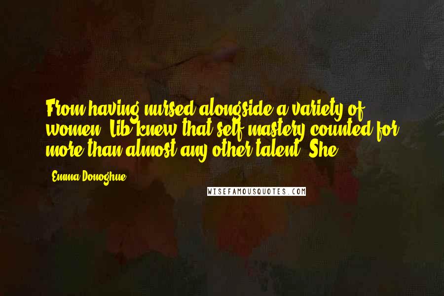 Emma Donoghue Quotes: From having nursed alongside a variety of women, Lib knew that self-mastery counted for more than almost any other talent. She