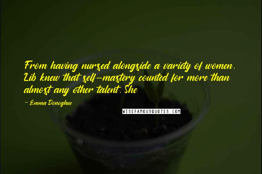 Emma Donoghue Quotes: From having nursed alongside a variety of women, Lib knew that self-mastery counted for more than almost any other talent. She