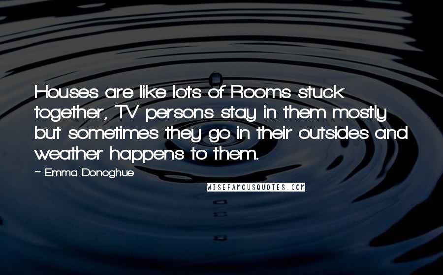 Emma Donoghue Quotes: Houses are like lots of Rooms stuck together, TV persons stay in them mostly but sometimes they go in their outsides and weather happens to them.