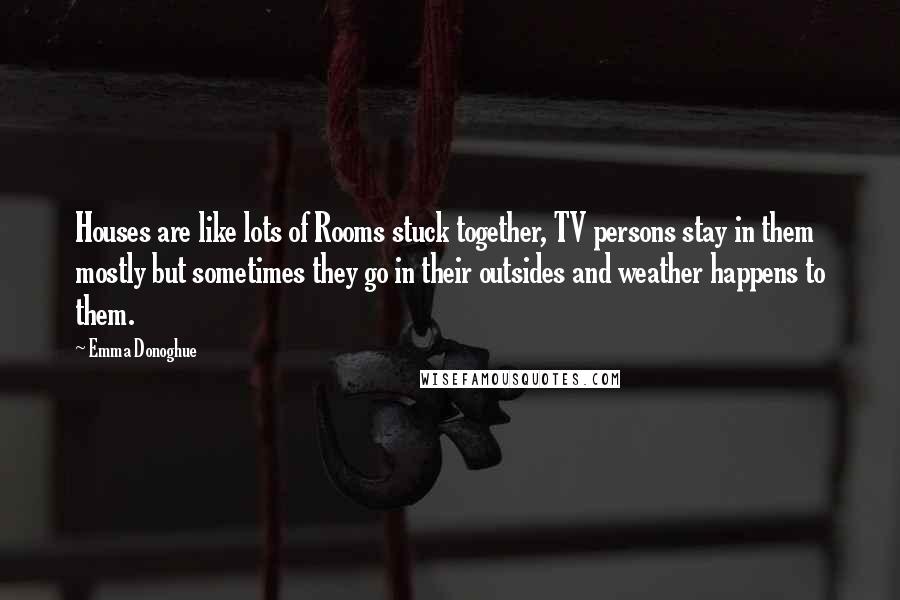 Emma Donoghue Quotes: Houses are like lots of Rooms stuck together, TV persons stay in them mostly but sometimes they go in their outsides and weather happens to them.