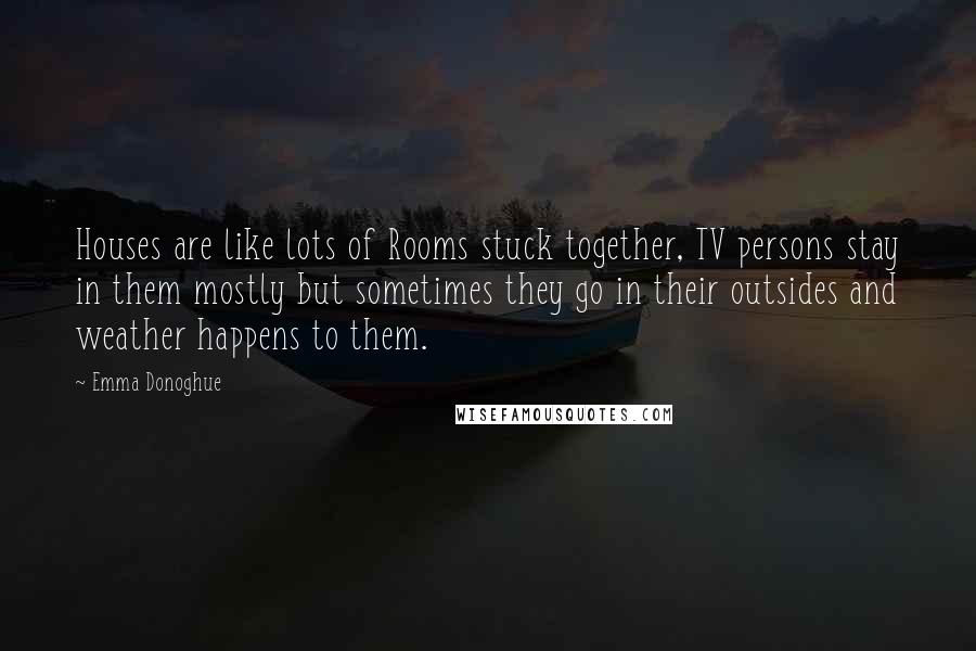 Emma Donoghue Quotes: Houses are like lots of Rooms stuck together, TV persons stay in them mostly but sometimes they go in their outsides and weather happens to them.