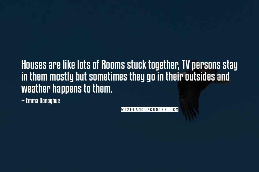 Emma Donoghue Quotes: Houses are like lots of Rooms stuck together, TV persons stay in them mostly but sometimes they go in their outsides and weather happens to them.