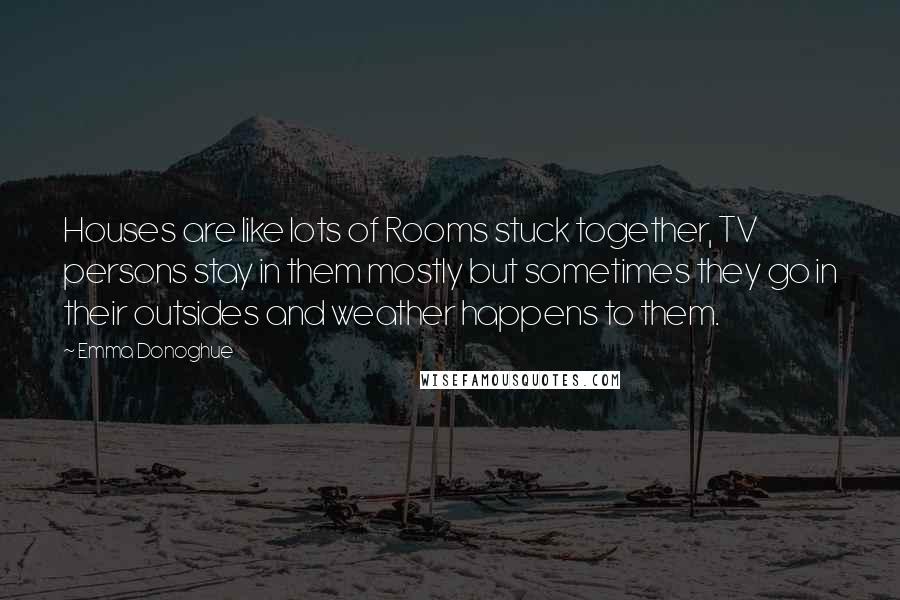 Emma Donoghue Quotes: Houses are like lots of Rooms stuck together, TV persons stay in them mostly but sometimes they go in their outsides and weather happens to them.