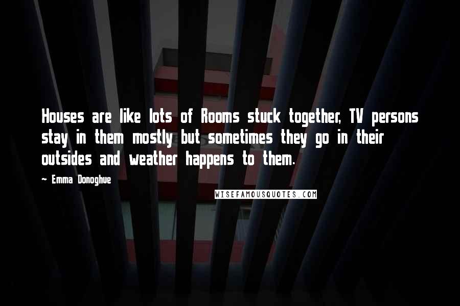 Emma Donoghue Quotes: Houses are like lots of Rooms stuck together, TV persons stay in them mostly but sometimes they go in their outsides and weather happens to them.