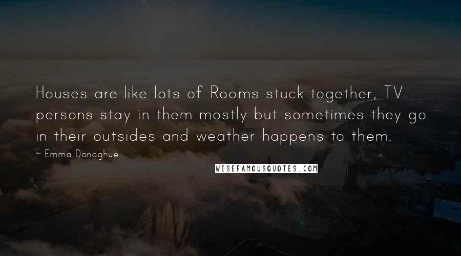 Emma Donoghue Quotes: Houses are like lots of Rooms stuck together, TV persons stay in them mostly but sometimes they go in their outsides and weather happens to them.