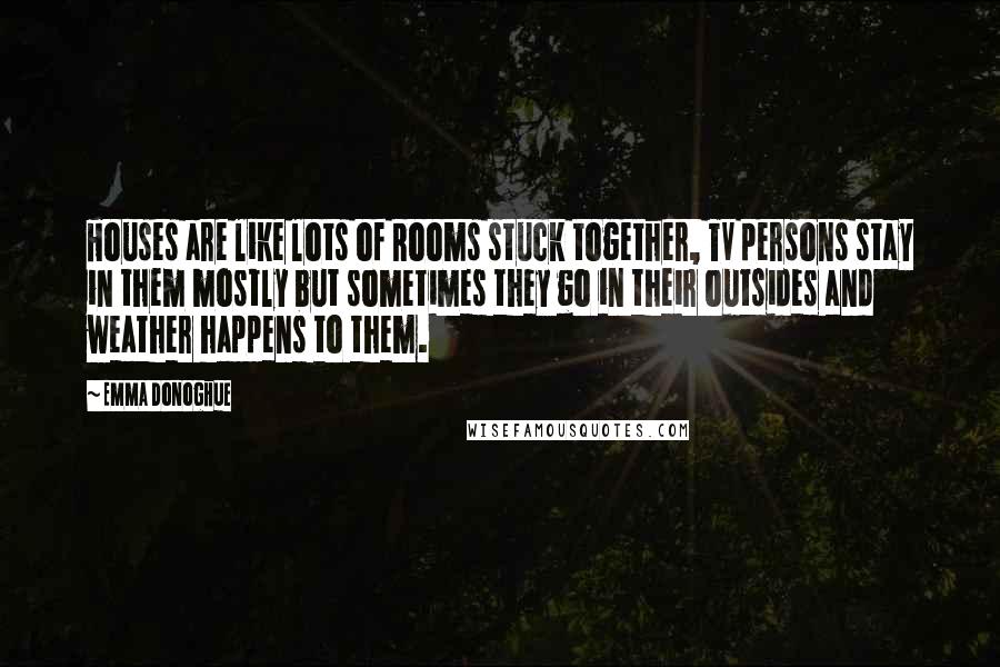 Emma Donoghue Quotes: Houses are like lots of Rooms stuck together, TV persons stay in them mostly but sometimes they go in their outsides and weather happens to them.