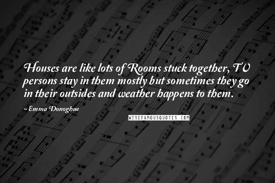 Emma Donoghue Quotes: Houses are like lots of Rooms stuck together, TV persons stay in them mostly but sometimes they go in their outsides and weather happens to them.