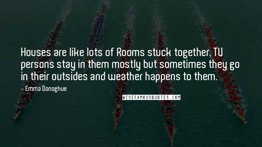 Emma Donoghue Quotes: Houses are like lots of Rooms stuck together, TV persons stay in them mostly but sometimes they go in their outsides and weather happens to them.