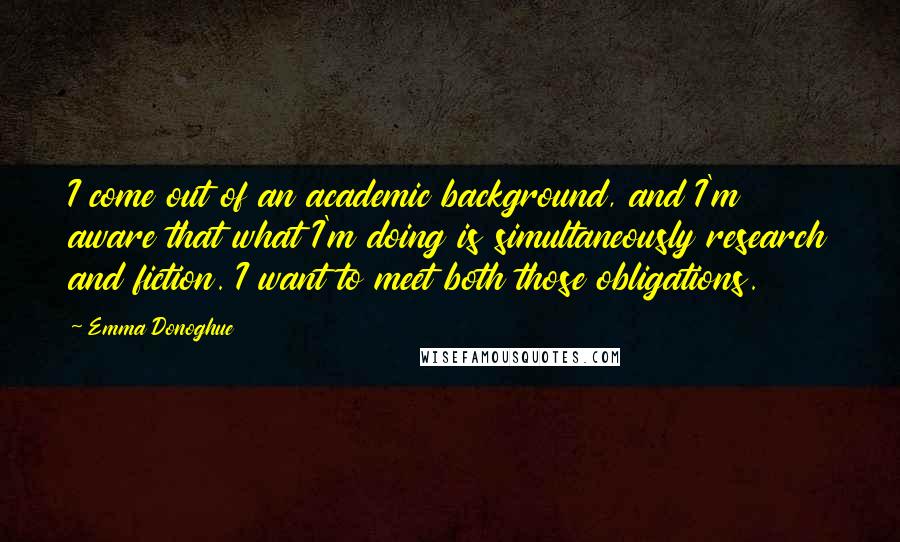 Emma Donoghue Quotes: I come out of an academic background, and I'm aware that what I'm doing is simultaneously research and fiction. I want to meet both those obligations.