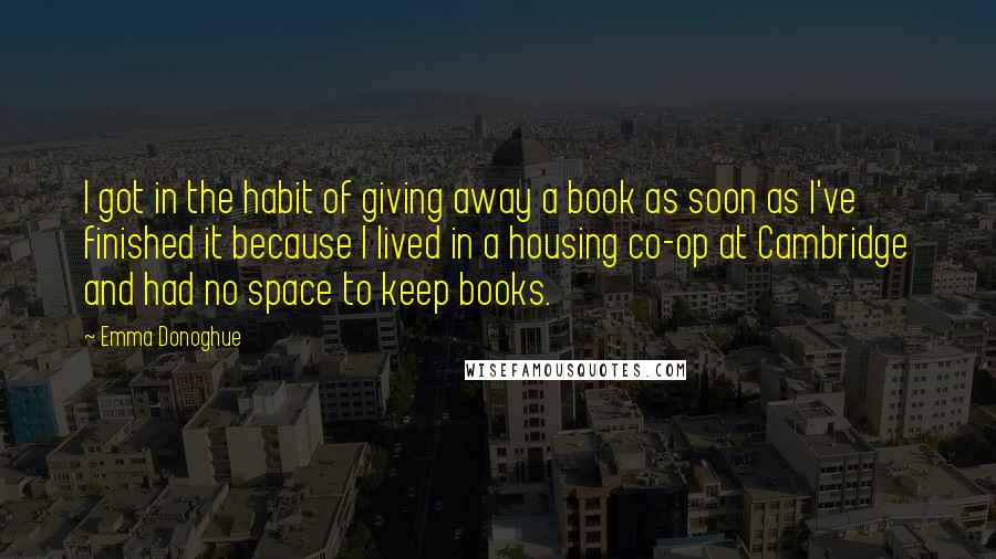 Emma Donoghue Quotes: I got in the habit of giving away a book as soon as I've finished it because I lived in a housing co-op at Cambridge and had no space to keep books.