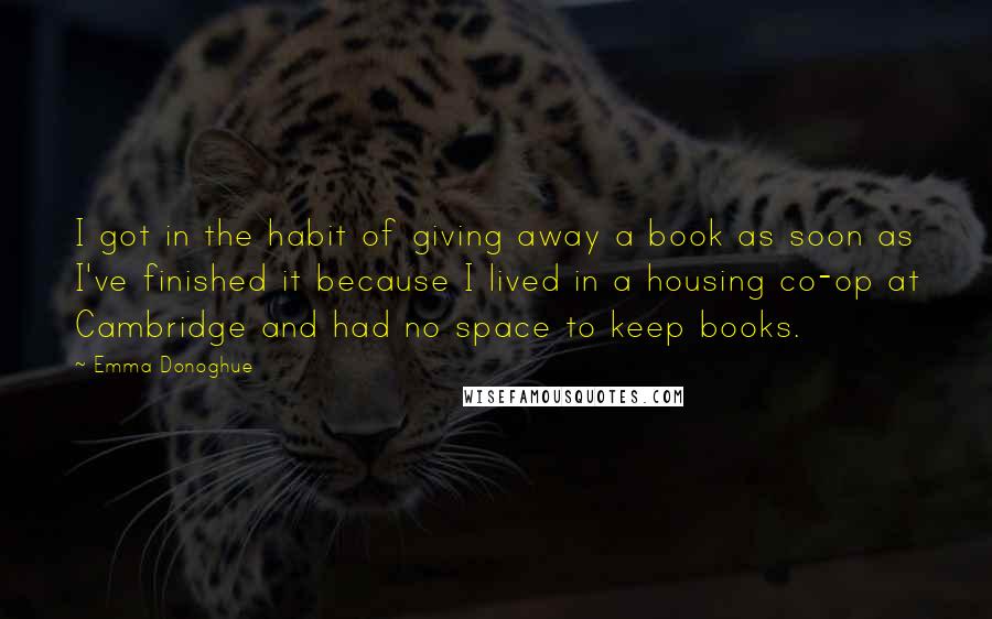 Emma Donoghue Quotes: I got in the habit of giving away a book as soon as I've finished it because I lived in a housing co-op at Cambridge and had no space to keep books.