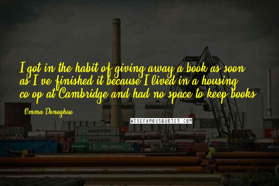 Emma Donoghue Quotes: I got in the habit of giving away a book as soon as I've finished it because I lived in a housing co-op at Cambridge and had no space to keep books.