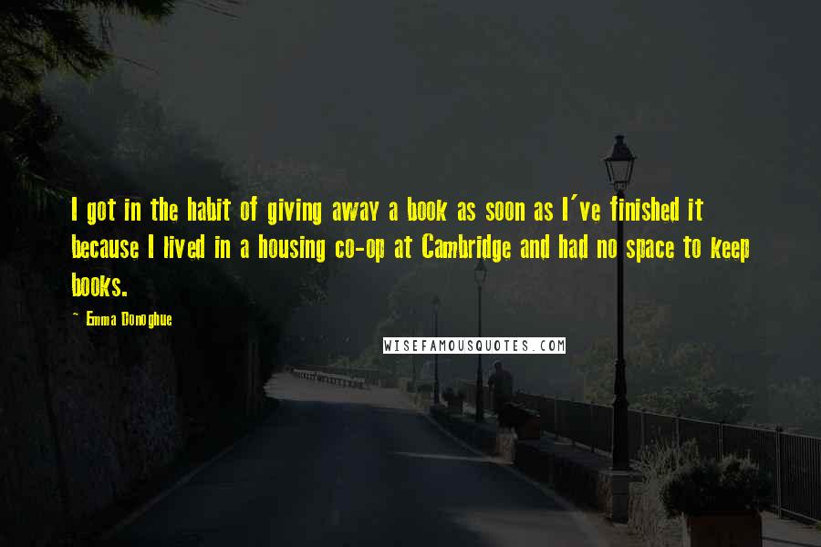 Emma Donoghue Quotes: I got in the habit of giving away a book as soon as I've finished it because I lived in a housing co-op at Cambridge and had no space to keep books.