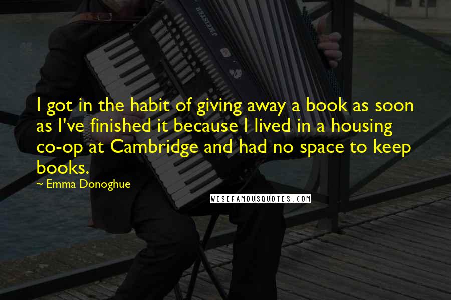 Emma Donoghue Quotes: I got in the habit of giving away a book as soon as I've finished it because I lived in a housing co-op at Cambridge and had no space to keep books.