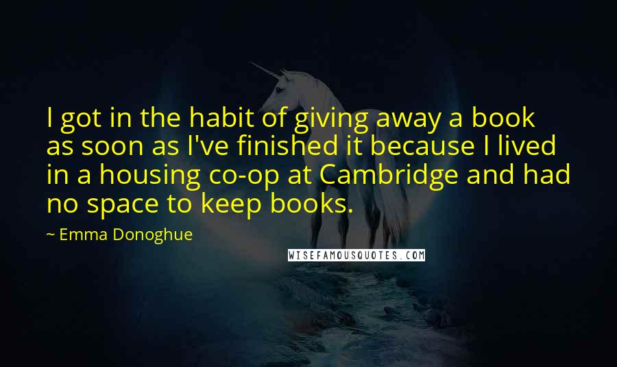 Emma Donoghue Quotes: I got in the habit of giving away a book as soon as I've finished it because I lived in a housing co-op at Cambridge and had no space to keep books.