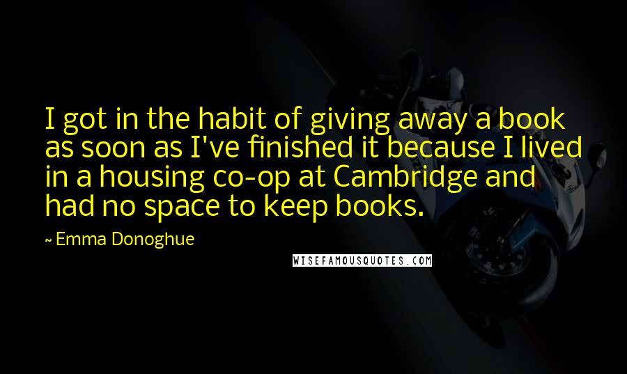 Emma Donoghue Quotes: I got in the habit of giving away a book as soon as I've finished it because I lived in a housing co-op at Cambridge and had no space to keep books.