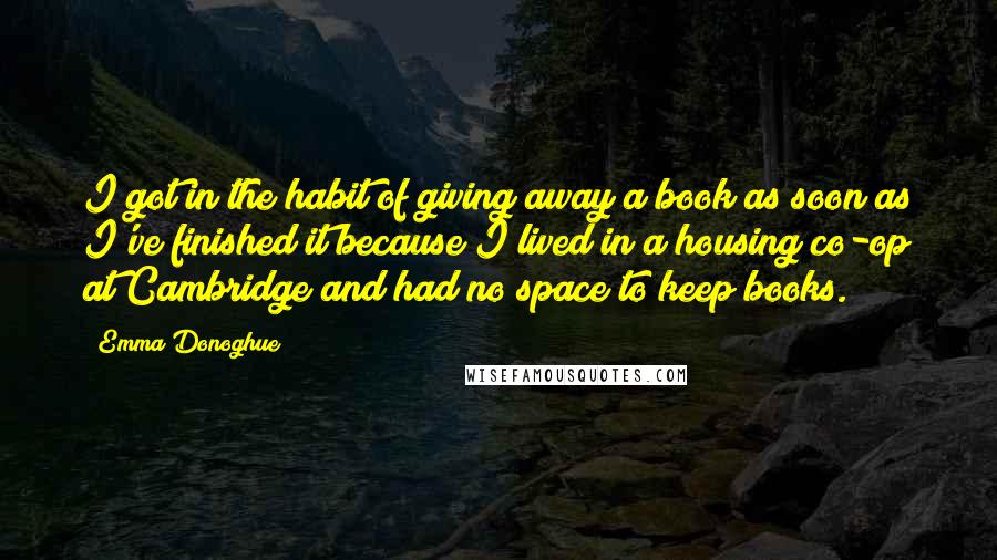 Emma Donoghue Quotes: I got in the habit of giving away a book as soon as I've finished it because I lived in a housing co-op at Cambridge and had no space to keep books.