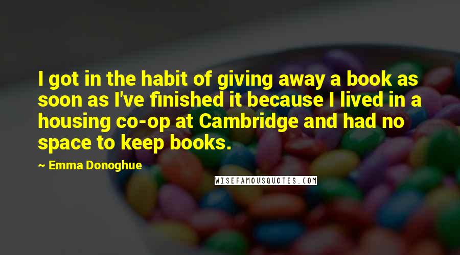 Emma Donoghue Quotes: I got in the habit of giving away a book as soon as I've finished it because I lived in a housing co-op at Cambridge and had no space to keep books.