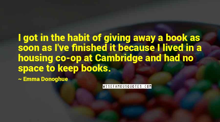 Emma Donoghue Quotes: I got in the habit of giving away a book as soon as I've finished it because I lived in a housing co-op at Cambridge and had no space to keep books.