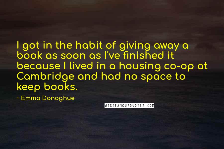 Emma Donoghue Quotes: I got in the habit of giving away a book as soon as I've finished it because I lived in a housing co-op at Cambridge and had no space to keep books.