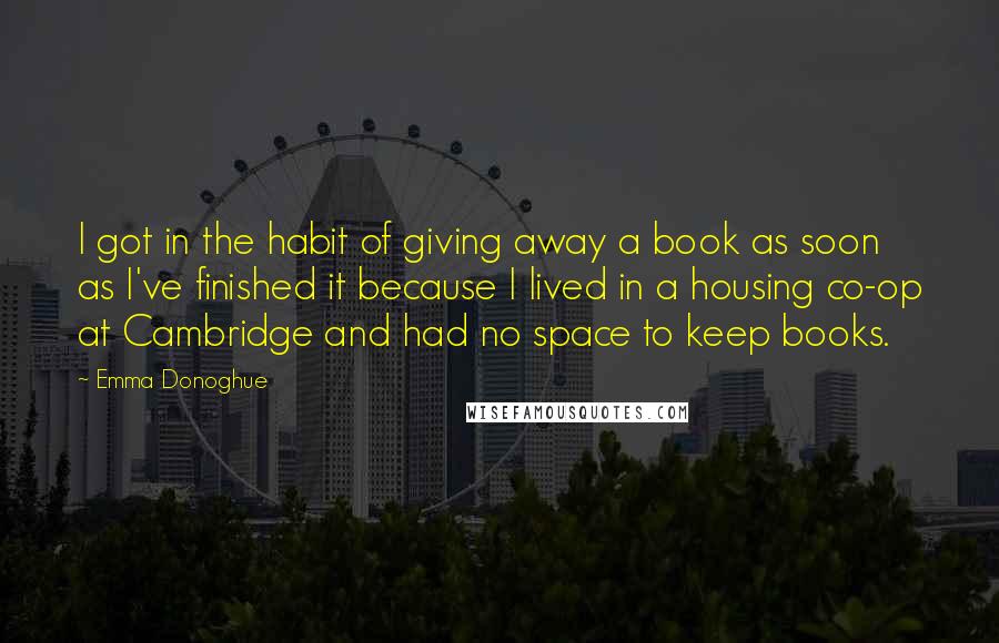 Emma Donoghue Quotes: I got in the habit of giving away a book as soon as I've finished it because I lived in a housing co-op at Cambridge and had no space to keep books.