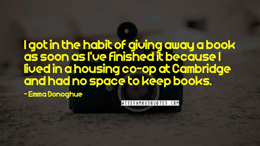 Emma Donoghue Quotes: I got in the habit of giving away a book as soon as I've finished it because I lived in a housing co-op at Cambridge and had no space to keep books.