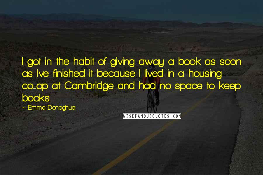 Emma Donoghue Quotes: I got in the habit of giving away a book as soon as I've finished it because I lived in a housing co-op at Cambridge and had no space to keep books.