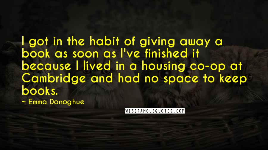 Emma Donoghue Quotes: I got in the habit of giving away a book as soon as I've finished it because I lived in a housing co-op at Cambridge and had no space to keep books.