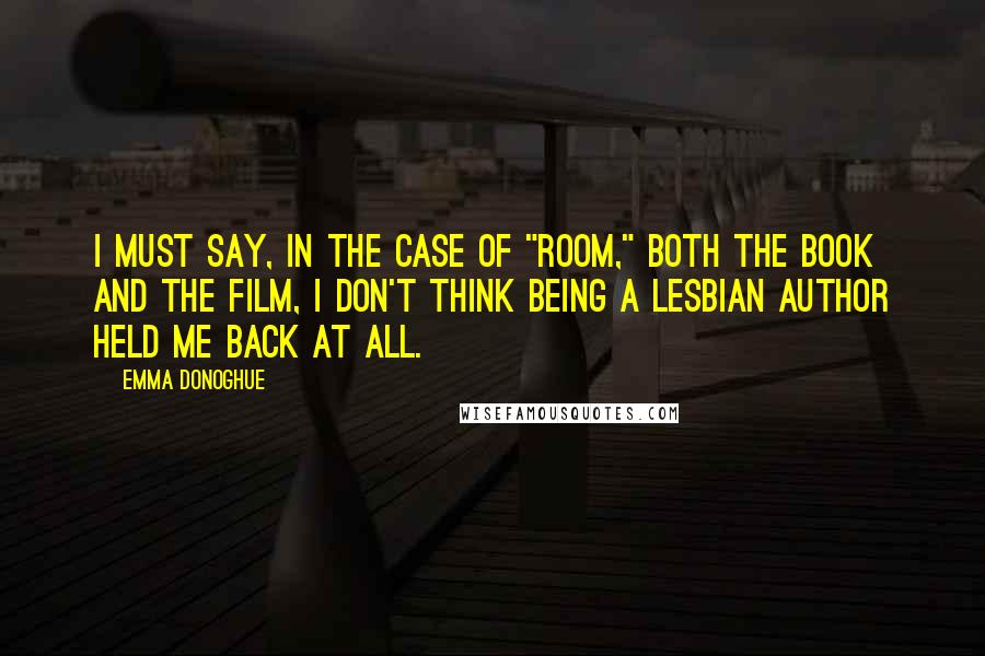 Emma Donoghue Quotes: I must say, in the case of "Room," both the book and the film, I don't think being a lesbian author held me back at all.