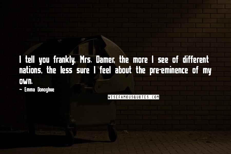 Emma Donoghue Quotes: I tell you frankly, Mrs. Damer, the more I see of different nations, the less sure I feel about the pre-eminence of my own.