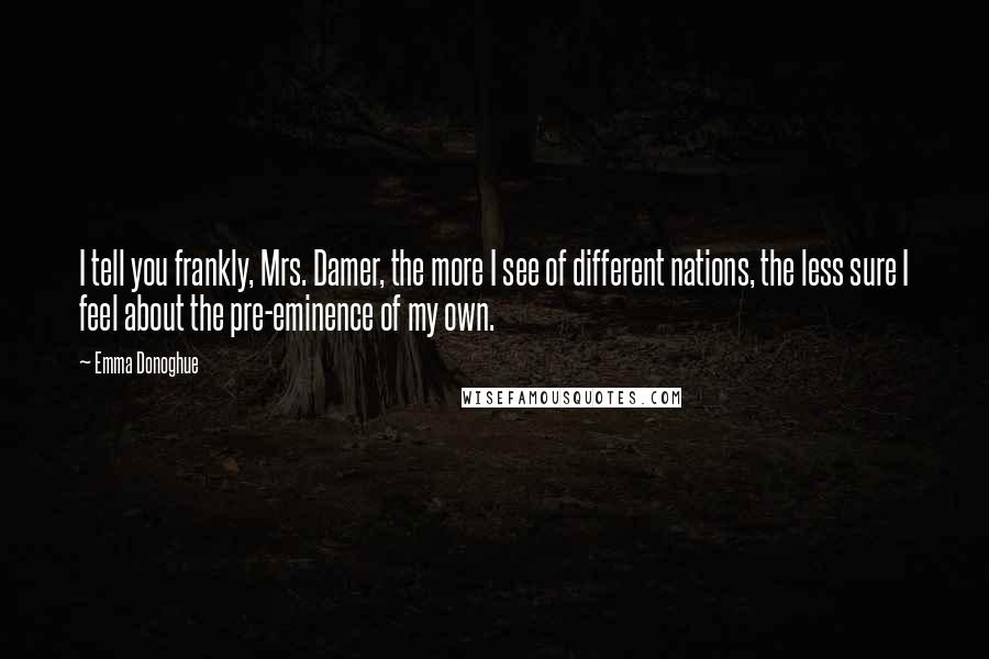 Emma Donoghue Quotes: I tell you frankly, Mrs. Damer, the more I see of different nations, the less sure I feel about the pre-eminence of my own.