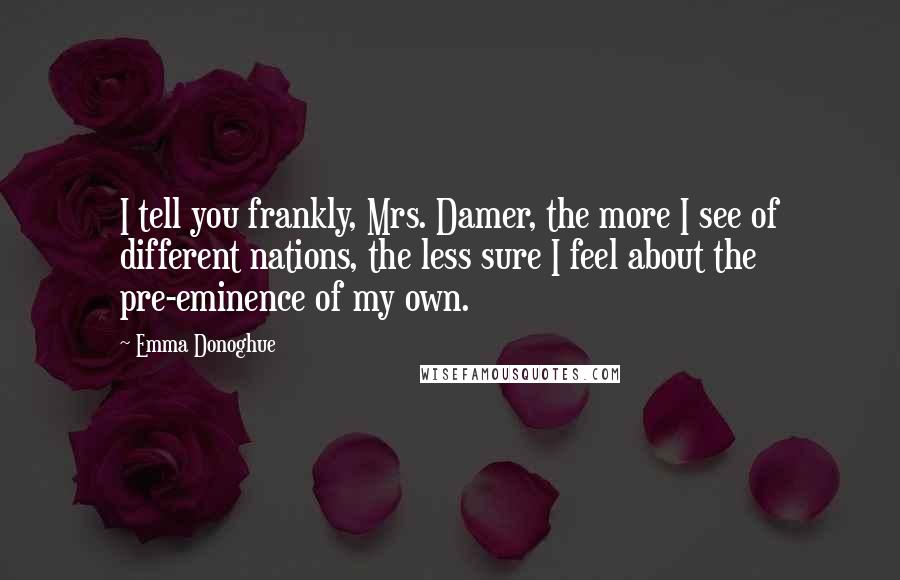 Emma Donoghue Quotes: I tell you frankly, Mrs. Damer, the more I see of different nations, the less sure I feel about the pre-eminence of my own.