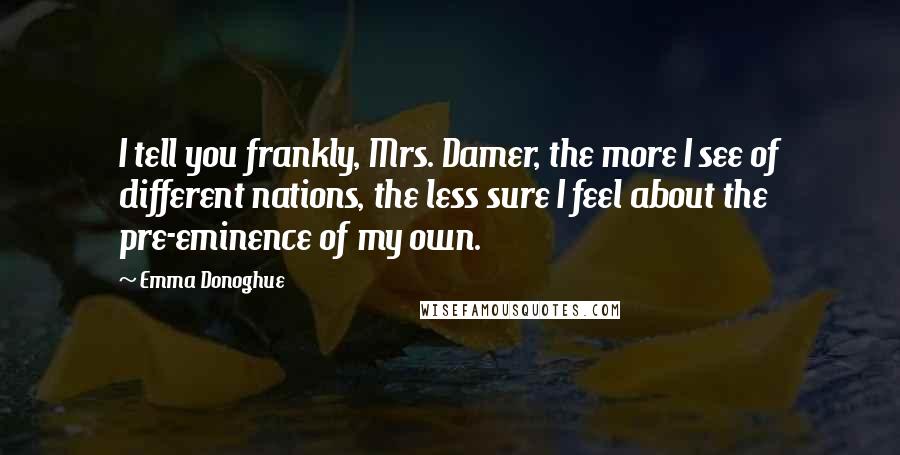 Emma Donoghue Quotes: I tell you frankly, Mrs. Damer, the more I see of different nations, the less sure I feel about the pre-eminence of my own.