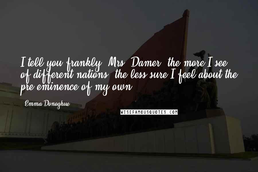 Emma Donoghue Quotes: I tell you frankly, Mrs. Damer, the more I see of different nations, the less sure I feel about the pre-eminence of my own.