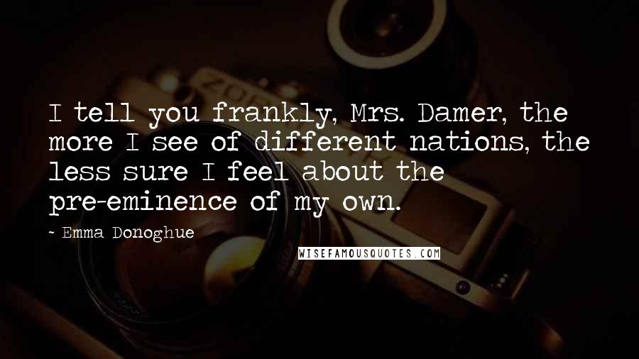 Emma Donoghue Quotes: I tell you frankly, Mrs. Damer, the more I see of different nations, the less sure I feel about the pre-eminence of my own.