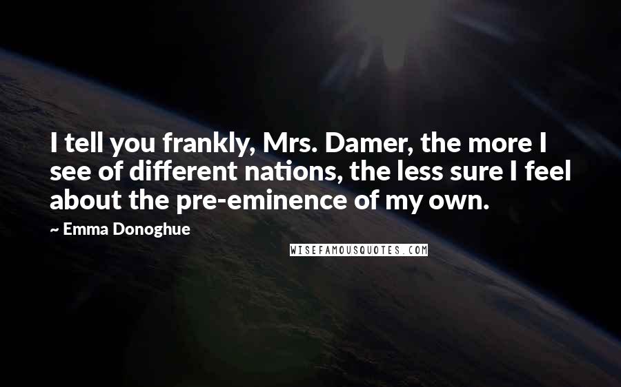 Emma Donoghue Quotes: I tell you frankly, Mrs. Damer, the more I see of different nations, the less sure I feel about the pre-eminence of my own.