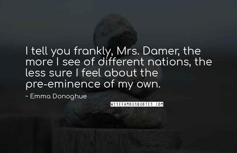 Emma Donoghue Quotes: I tell you frankly, Mrs. Damer, the more I see of different nations, the less sure I feel about the pre-eminence of my own.