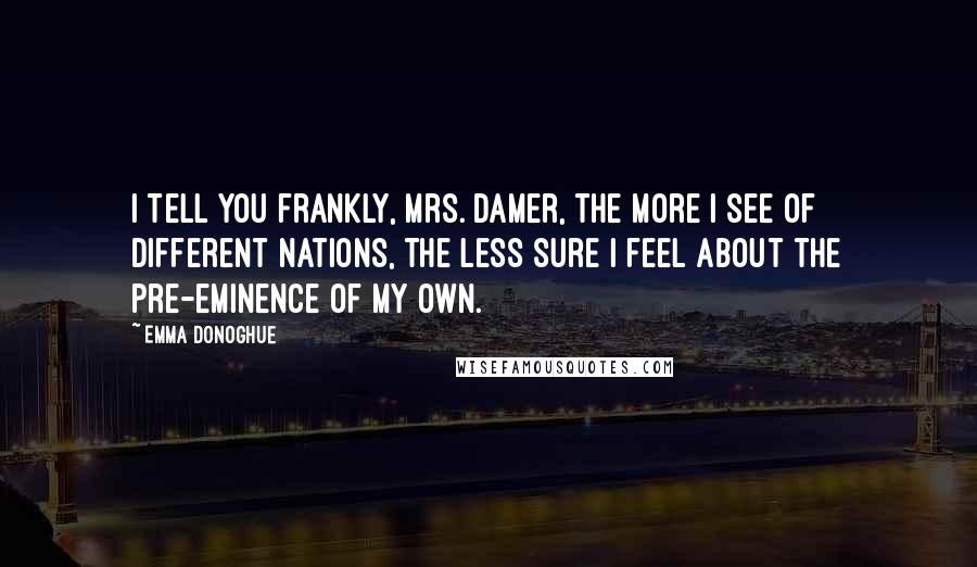 Emma Donoghue Quotes: I tell you frankly, Mrs. Damer, the more I see of different nations, the less sure I feel about the pre-eminence of my own.