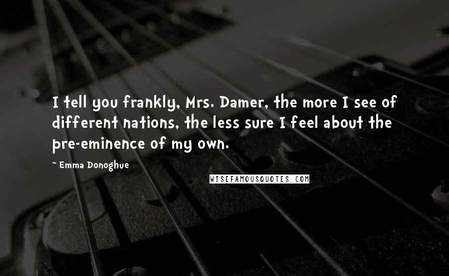 Emma Donoghue Quotes: I tell you frankly, Mrs. Damer, the more I see of different nations, the less sure I feel about the pre-eminence of my own.