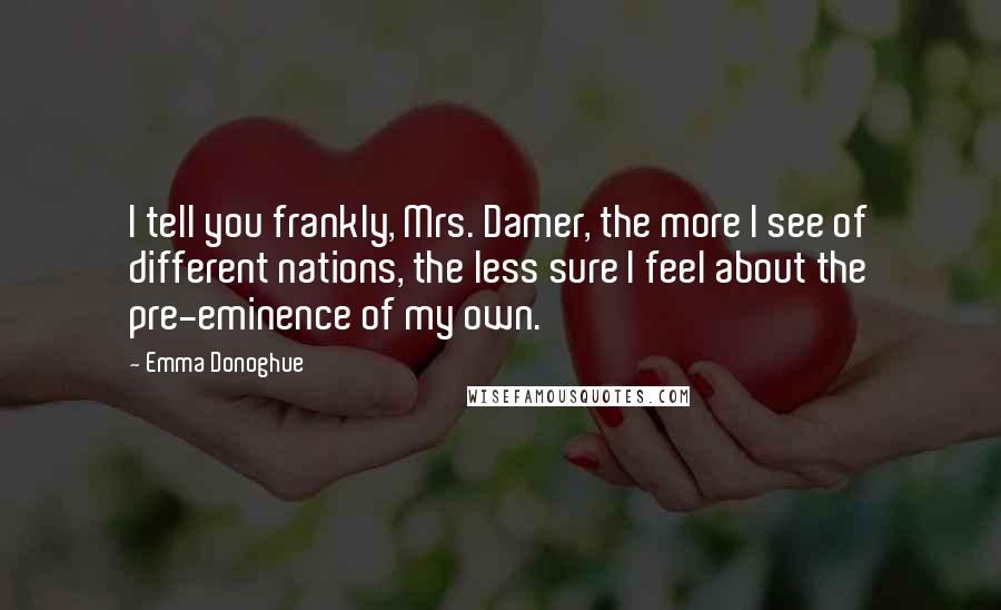 Emma Donoghue Quotes: I tell you frankly, Mrs. Damer, the more I see of different nations, the less sure I feel about the pre-eminence of my own.