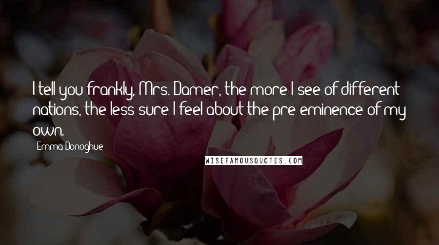 Emma Donoghue Quotes: I tell you frankly, Mrs. Damer, the more I see of different nations, the less sure I feel about the pre-eminence of my own.