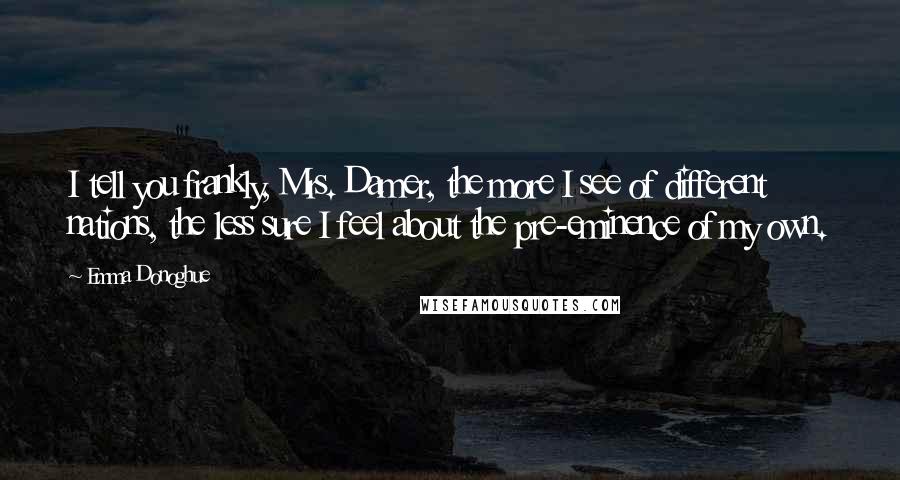 Emma Donoghue Quotes: I tell you frankly, Mrs. Damer, the more I see of different nations, the less sure I feel about the pre-eminence of my own.